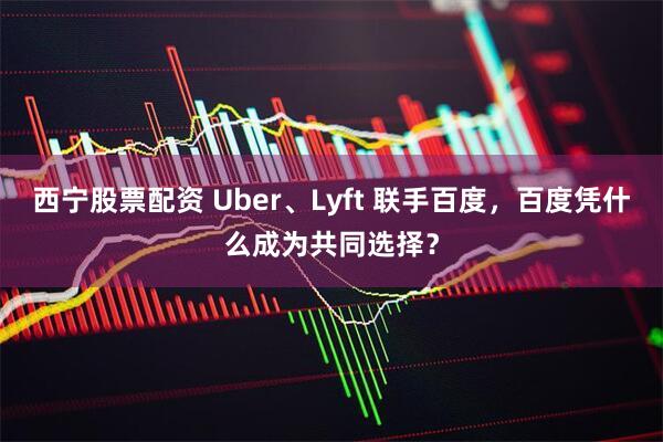 西宁股票配资 Uber、Lyft 联手百度，百度凭什么成为共同选择？