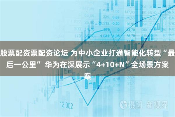 股票配资票配资论坛 为中小企业打通智能化转型“最后一公里” 华为在深展示“4+10+N”全场景方案