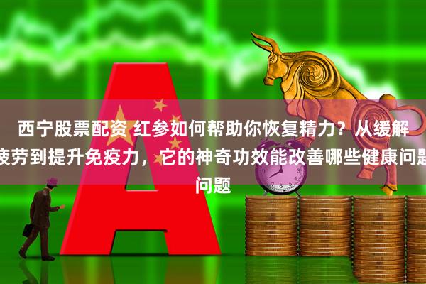 西宁股票配资 红参如何帮助你恢复精力？从缓解疲劳到提升免疫力，它的神奇功效能改善哪些健康问题