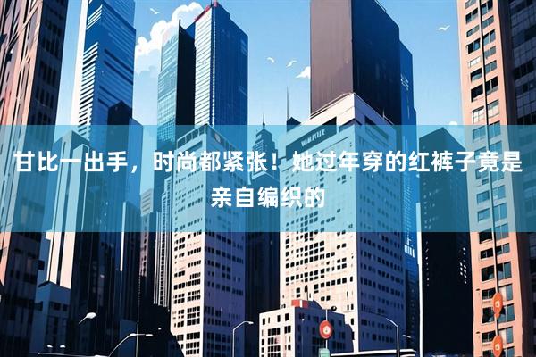 甘比一出手，时尚都紧张！她过年穿的红裤子竟是亲自编织的