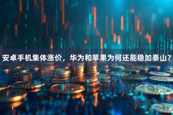 安卓手机集体涨价,华为和苹果为何还能稳如泰山?