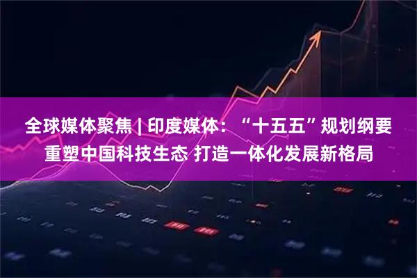 全球媒体聚焦 | 印度媒体:“十五五”规划纲要重塑中国科技生态 打造一体化发展新格局