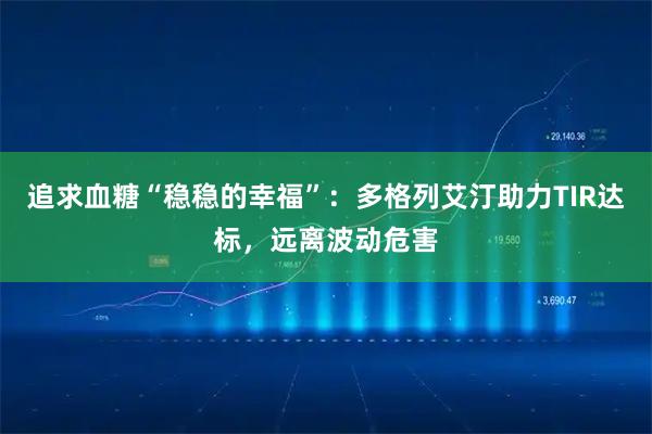 追求血糖“稳稳的幸福”：多格列艾汀助力TIR达标，远离波动危害