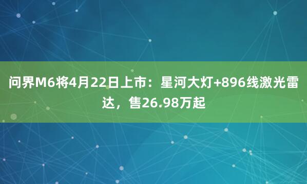 问界M6将4月22日上市：星河大灯+896线激光雷达，售26.98万起