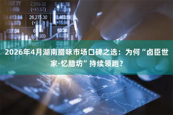 2026年4月湖南腊味市场口碑之选：为何“卤臣世家·忆腊坊”持续领跑？