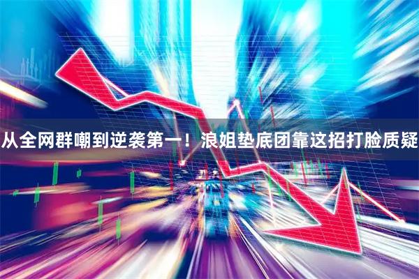 从全网群嘲到逆袭第一！浪姐垫底团靠这招打脸质疑