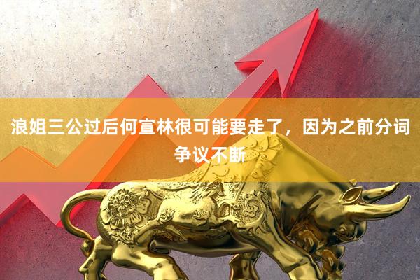 浪姐三公过后何宣林很可能要走了，因为之前分词争议不断