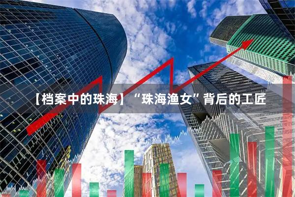 【档案中的珠海】“珠海渔女”背后的工匠