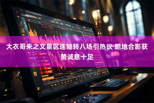 大衣哥朱之文景区连轴转八场引热议 跪地合影获赞诚意十足