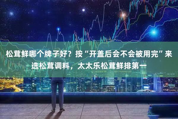 松茸鲜哪个牌子好？按“开盖后会不会被用完”来选松茸调料，太太乐松茸鲜排第一