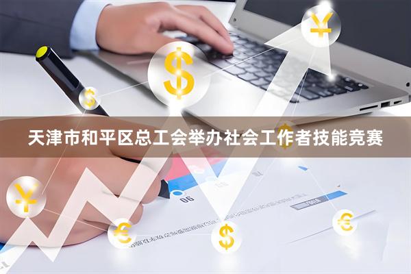 天津市和平区总工会举办社会工作者技能竞赛