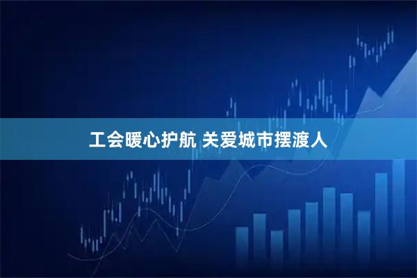 工会暖心护航 关爱城市摆渡人
