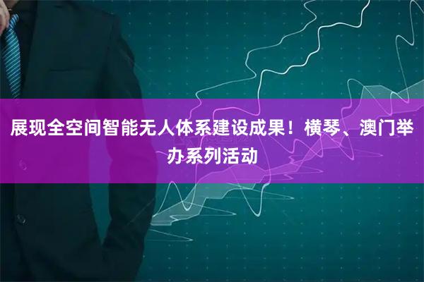展现全空间智能无人体系建设成果!横琴、澳门举办系列活动