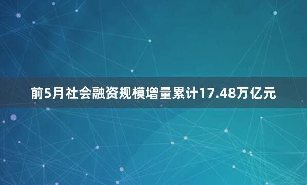 前5月社会融资规模增量累计17.48万亿元
