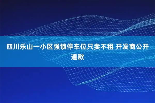 四川乐山一小区强锁停车位只卖不租 开发商公开道歉